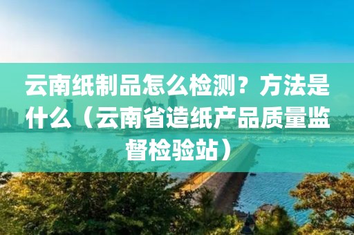 云南纸制品怎么检测？方法是什么（云南省造纸产品质量监督检验站）