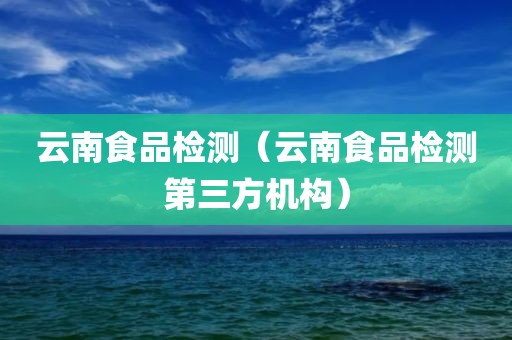 云南食品检测（云南食品检测第三方机构）