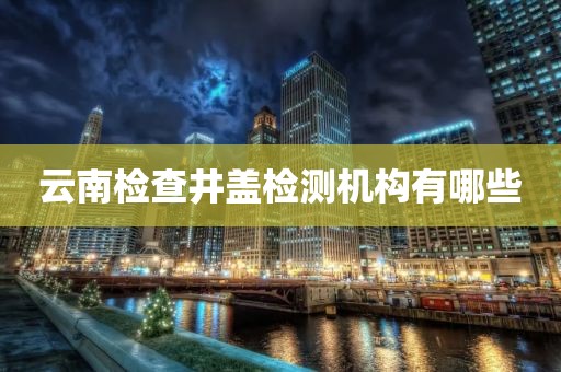 云南检查井盖检测机构有哪些