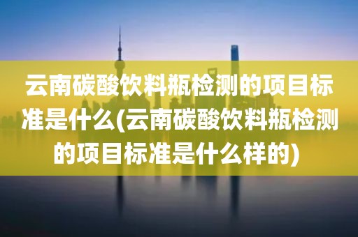 云南碳酸饮料瓶检测的项目标准是什么(云南碳酸饮料瓶检测的项目标准是什么样的) 