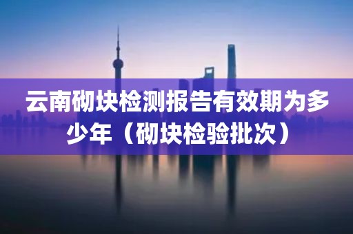 云南砌块检测报告有效期为多少年（砌块检验批次）