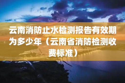 云南消防止水检测报告有效期为多少年（云南省消防检测收费标准）