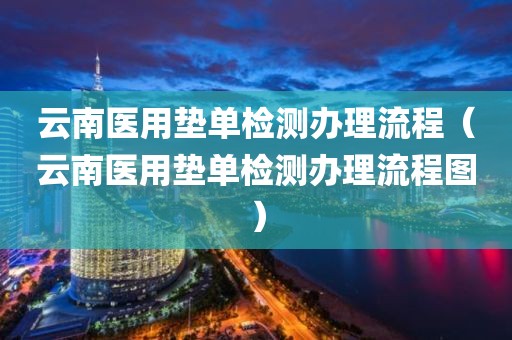 云南医用垫单检测办理流程（云南医用垫单检测办理流程图）